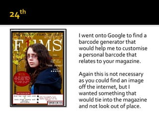 I went onto Google to find a
barcode generator that
would help me to customise
a personal barcode that
relates to your magazine.

Again this is not necessary
as you could find an image
off the internet, but I
wanted something that
would tie into the magazine
and not look out of place.
 