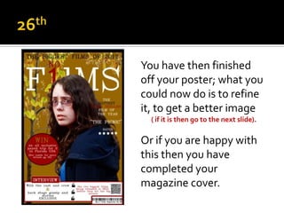 You have then finished
off your poster; what you
could now do is to refine
it, to get a better image
  ( if it is then go to the next slide).

Or if you are happy with
this then you have
completed your
magazine cover.
 