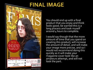 You should end up with a final
product that you enjoy and think
looks good; be warned this is a
long process and took myself
around 4 hours to complete.
I would say though that the more
amount of time that you spend on
creating this product; will increase
the amount of detail, and will make
your image more precise, and so I
would not recommend doing this
quickly as it will make your
magazine cover look like an
amateurs attempt, and will not
look the part.
 