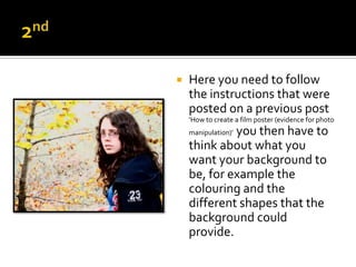   Here you need to follow
    the instructions that were
    posted on a previous post
    ‘How to create a film poster (evidence for photo
             you then have to
    manipulation)’
    think about what you
    want your background to
    be, for example the
    colouring and the
    different shapes that the
    background could
    provide.
 