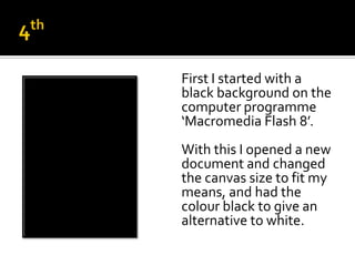 First I started with a
black background on the
computer programme
‘Macromedia Flash 8’.
With this I opened a new
document and changed
the canvas size to fit my
means, and had the
colour black to give an
alternative to white.
 