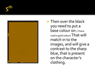    Then over the black
    you need to put a
    base colour on ( I have
    used a gold colour) That will
    match in to the
    images, and will give a
    contrast to the sharp
    blue, that is present
    on the character’s
    clothing.
 