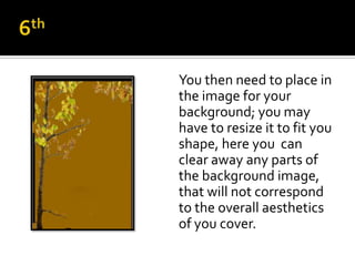 You then need to place in
the image for your
background; you may
have to resize it to fit you
shape, here you can
clear away any parts of
the background image,
that will not correspond
to the overall aesthetics
of you cover.
 