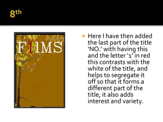    Here I have then added
    the last part of the title
    ‘NO.’ with having this
    and the letter ‘1’ in red
    this contrasts with the
    white of the title, and
    helps to segregate it
    off so that it forms a
    different part of the
    title, it also adds
    interest and variety.
 