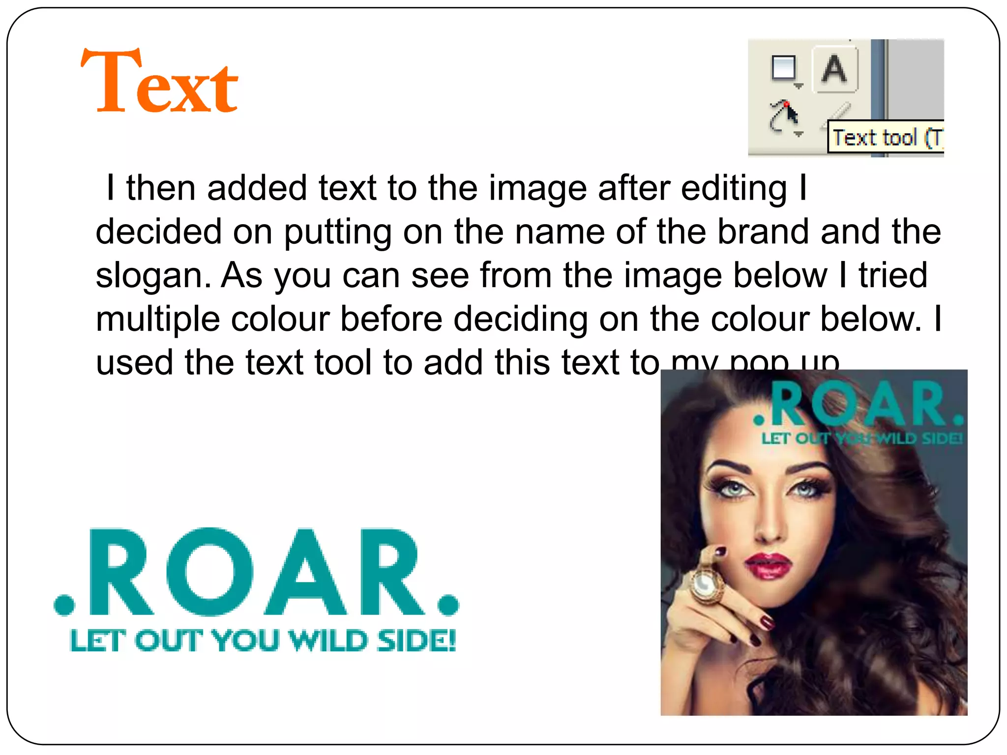 I then added text to the image after editing I
decided on putting on the name of the brand and the
slogan. As you can see from the image below I tried
multiple colour before deciding on the colour below. I
used the text tool to add this text to my pop up .
 