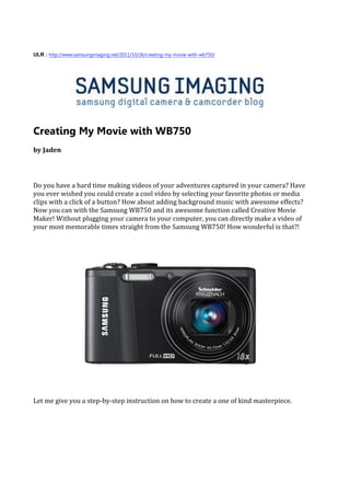 ULR : http://www.samsungimaging.net/2011/10/26/creating-my-movie-with-wb750/




Creating My Movie with WB750
by Jaden




Do you have a hard time making videos of your adventures captured in your camera? Have
you ever wished you could create a cool video by selecting your favorite photos or media
clips with a click of a button? How about adding background music with awesome effects?
Now you can with the Samsung WB750 and its awesome function called Creative Movie
Maker! Without plugging your camera to your computer, you can directly make a video of
your most memorable times straight from the Samsung WB750! How wonderful is that?!




Let me give you a step-by-step instruction on how to create a one of kind masterpiece.
 