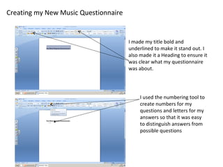 Creating my New Music Questionnaire
I made my title bold and
underlined to make it stand out. I
also made it a Heading to ensure it
was clear what my questionnaire
was about.
I used the numbering tool to
create numbers for my
questions and letters for my
answers so that it was easy
to distinguish answers from
possible questions
 