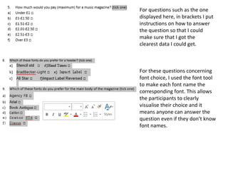For questions such as the one
displayed here, in brackets I put
instructions on how to answer
the question so that I could
make sure that I got the
clearest data I could get.
For these questions concerning
font choice, I used the font tool
to make each font name the
corresponding font. This allows
the participants to clearly
visualise their choice and it
means anyone can answer the
question even if they don’t know
font names.
 