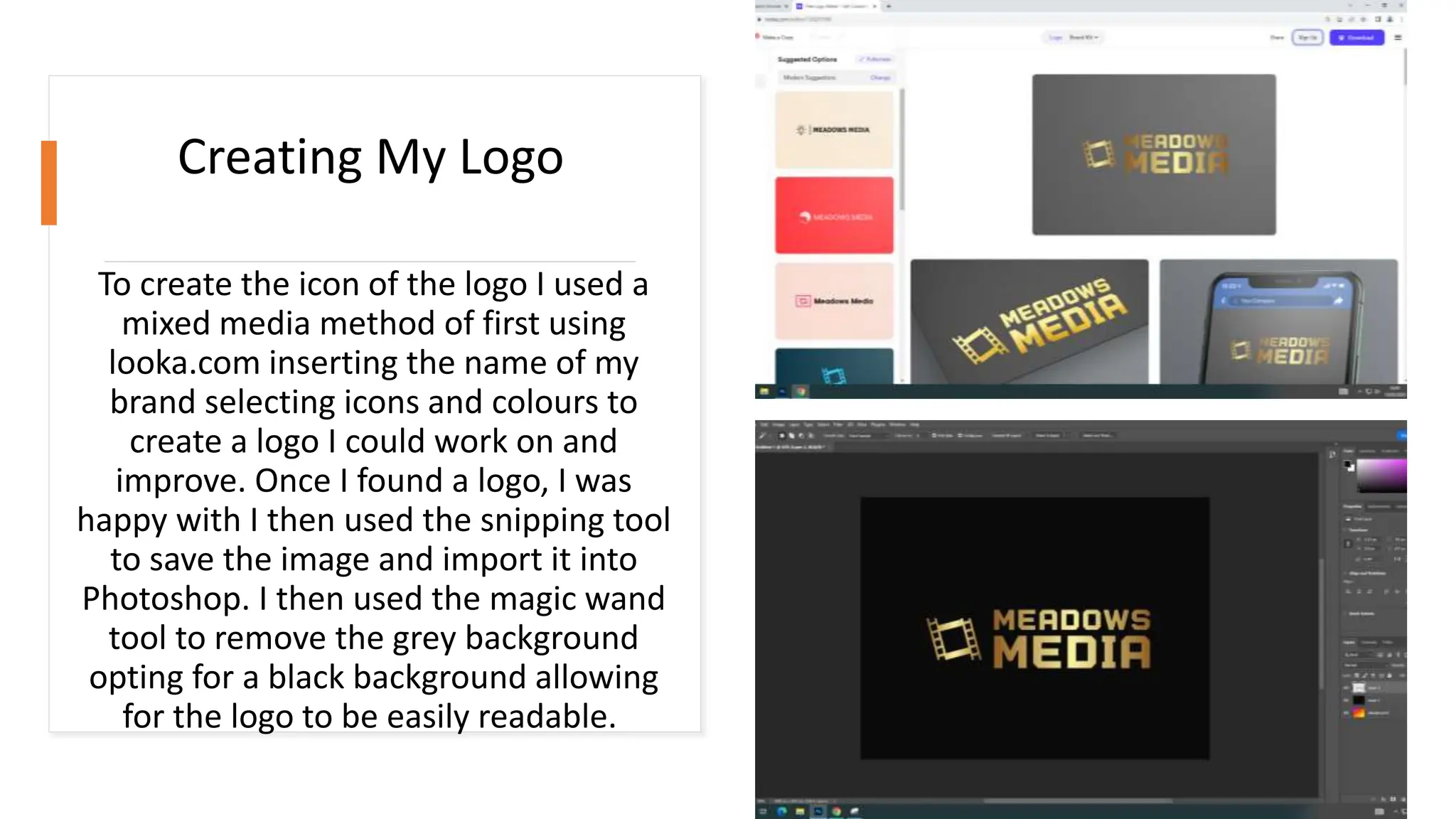 To create the icon of the logo I used a
mixed media method of first using
looka.com inserting the name of my
brand selecting icons and colours to
create a logo I could work on and
improve. Once I found a logo, I was
happy with I then used the snipping tool
to save the image and import it into
Photoshop. I then used the magic wand
tool to remove the grey background
opting for a black background allowing
for the logo to be easily readable.
Creating My Logo
 