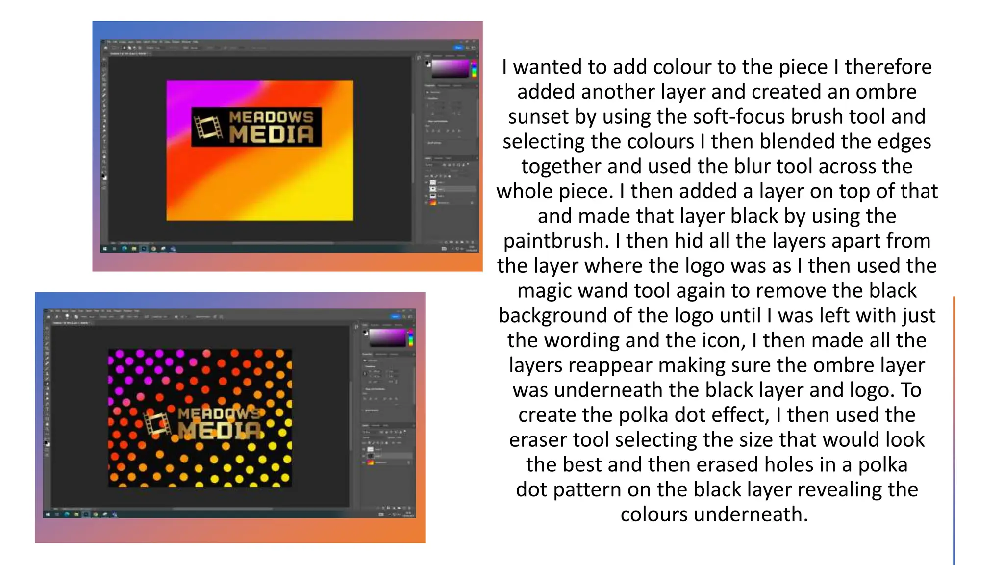 I wanted to add colour to the piece I therefore
added another layer and created an ombre
sunset by using the soft-focus brush tool and
selecting the colours I then blended the edges
together and used the blur tool across the
whole piece. I then added a layer on top of that
and made that layer black by using the
paintbrush. I then hid all the layers apart from
the layer where the logo was as I then used the
magic wand tool again to remove the black
background of the logo until I was left with just
the wording and the icon, I then made all the
layers reappear making sure the ombre layer
was underneath the black layer and logo. To
create the polka dot effect, I then used the
eraser tool selecting the size that would look
the best and then erased holes in a polka
dot pattern on the black layer revealing the
colours underneath.
 