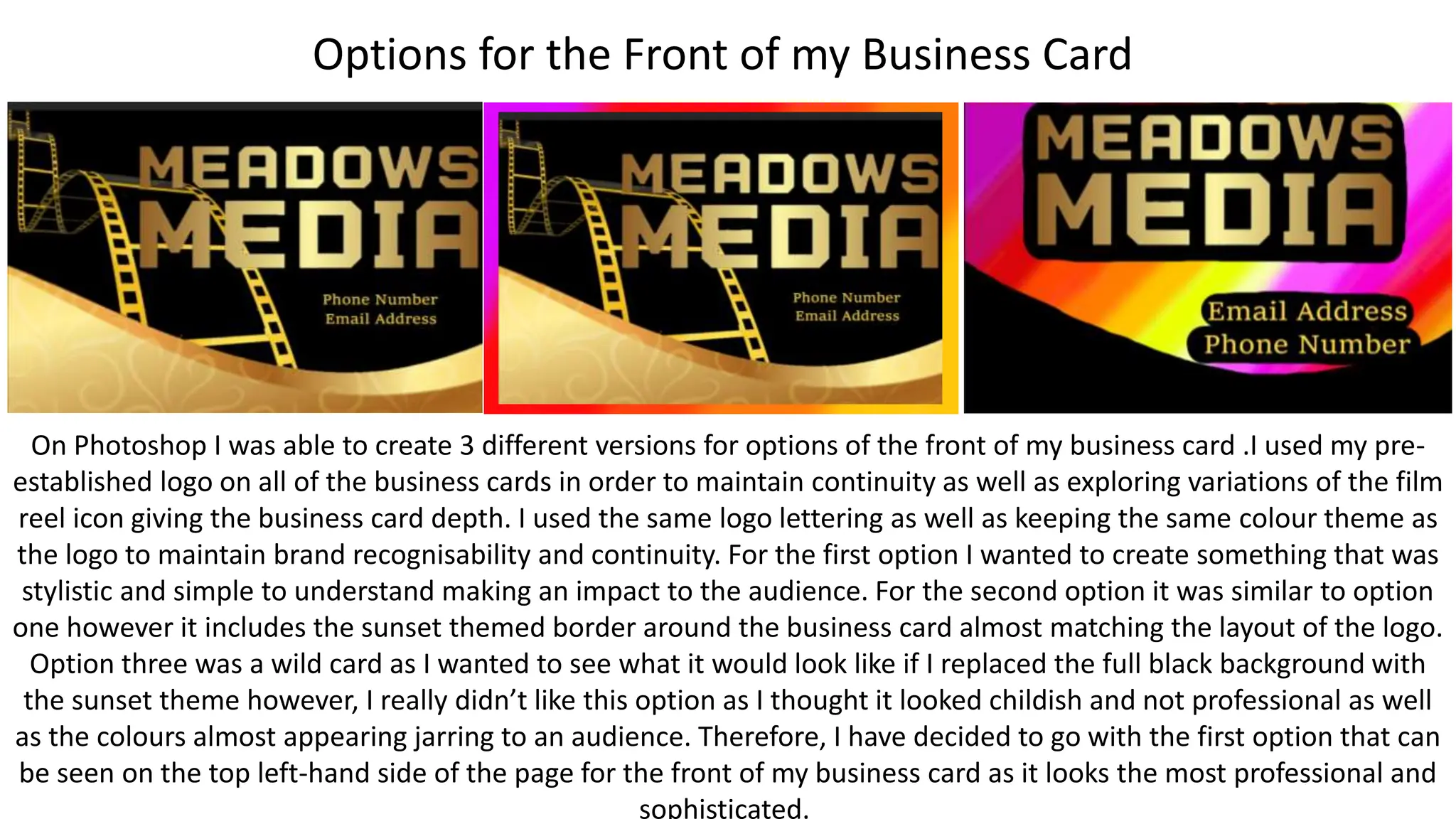Options for the Front of my Business Card
On Photoshop I was able to create 3 different versions for options of the front of my business card .I used my pre-
established logo on all of the business cards in order to maintain continuity as well as exploring variations of the film
reel icon giving the business card depth. I used the same logo lettering as well as keeping the same colour theme as
the logo to maintain brand recognisability and continuity. For the first option I wanted to create something that was
stylistic and simple to understand making an impact to the audience. For the second option it was similar to option
one however it includes the sunset themed border around the business card almost matching the layout of the logo.
Option three was a wild card as I wanted to see what it would look like if I replaced the full black background with
the sunset theme however, I really didn’t like this option as I thought it looked childish and not professional as well
as the colours almost appearing jarring to an audience. Therefore, I have decided to go with the first option that can
be seen on the top left-hand side of the page for the front of my business card as it looks the most professional and
sophisticated.
 