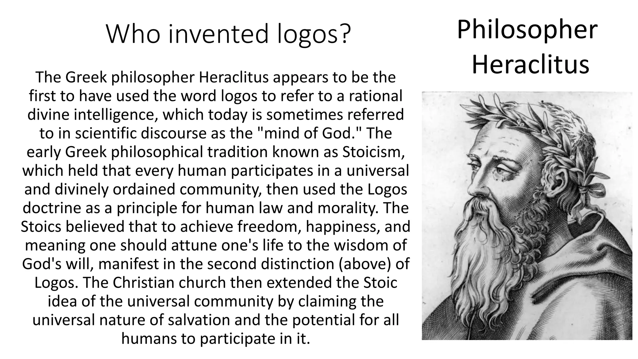 Who invented logos?
The Greek philosopher Heraclitus appears to be the
first to have used the word logos to refer to a rational
divine intelligence, which today is sometimes referred
to in scientific discourse as the "mind of God." The
early Greek philosophical tradition known as Stoicism,
which held that every human participates in a universal
and divinely ordained community, then used the Logos
doctrine as a principle for human law and morality. The
Stoics believed that to achieve freedom, happiness, and
meaning one should attune one's life to the wisdom of
God's will, manifest in the second distinction (above) of
Logos. The Christian church then extended the Stoic
idea of the universal community by claiming the
universal nature of salvation and the potential for all
humans to participate in it.
Philosopher
Heraclitus
 