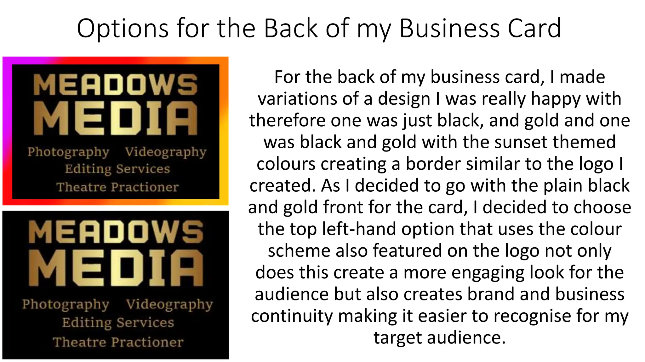 Options for the Back of my Business Card
For the back of my business card, I made
variations of a design I was really happy with
therefore one was just black, and gold and one
was black and gold with the sunset themed
colours creating a border similar to the logo I
created. As I decided to go with the plain black
and gold front for the card, I decided to choose
the top left-hand option that uses the colour
scheme also featured on the logo not only
does this create a more engaging look for the
audience but also creates brand and business
continuity making it easier to recognise for my
target audience.
 