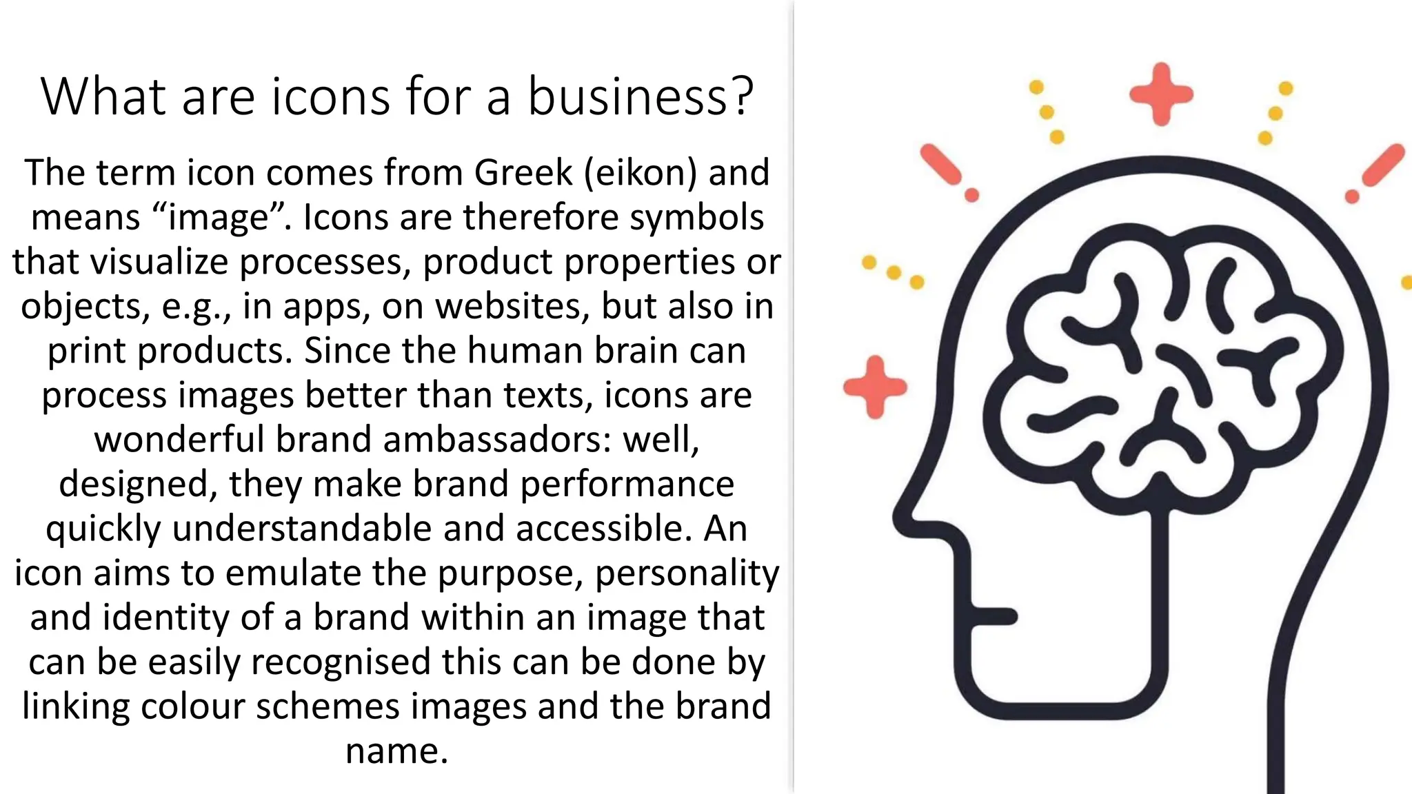 What are icons for a business?
The term icon comes from Greek (eikon) and
means “image”. Icons are therefore symbols
that visualize processes, product properties or
objects, e.g., in apps, on websites, but also in
print products. Since the human brain can
process images better than texts, icons are
wonderful brand ambassadors: well,
designed, they make brand performance
quickly understandable and accessible. An
icon aims to emulate the purpose, personality
and identity of a brand within an image that
can be easily recognised this can be done by
linking colour schemes images and the brand
name.
 