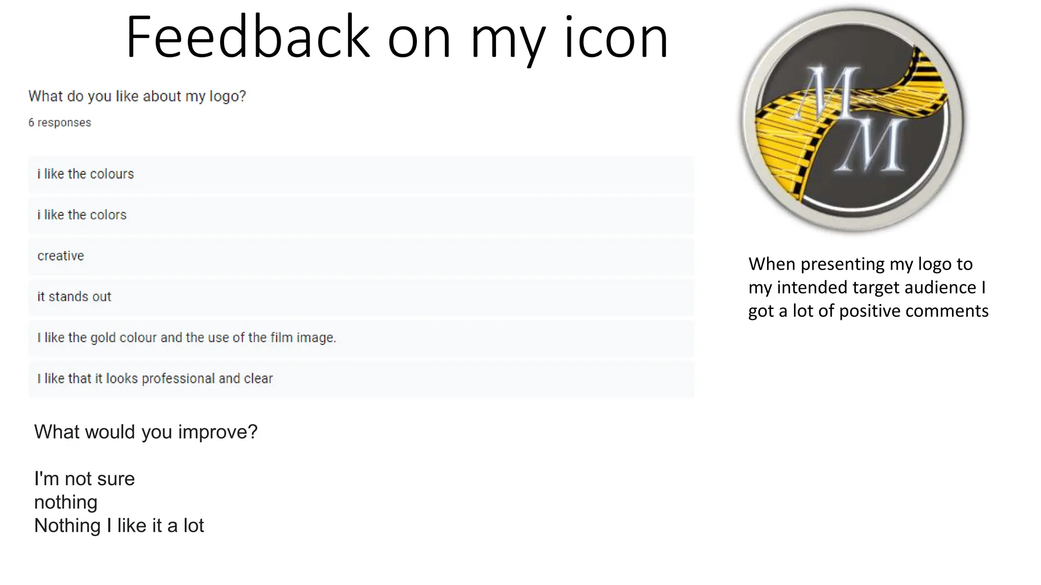 Feedback on my icon
What would you improve?
I'm not sure
nothing
Nothing I like it a lot
When presenting my logo to
my intended target audience I
got a lot of positive comments
 