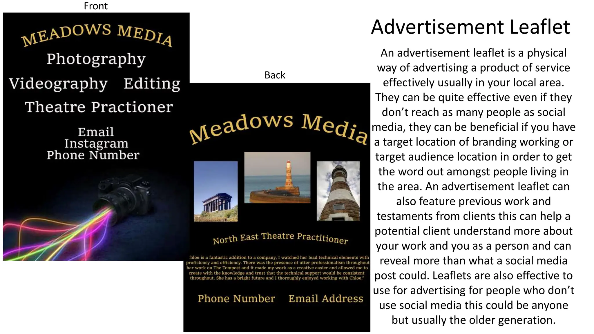 Advertisement Leaflet
Front
An advertisement leaflet is a physical
way of advertising a product of service
effectively usually in your local area.
They can be quite effective even if they
don’t reach as many people as social
media, they can be beneficial if you have
a target location of branding working or
target audience location in order to get
the word out amongst people living in
the area. An advertisement leaflet can
also feature previous work and
testaments from clients this can help a
potential client understand more about
your work and you as a person and can
reveal more than what a social media
post could. Leaflets are also effective to
use for advertising for people who don’t
use social media this could be anyone
but usually the older generation.
Back
 