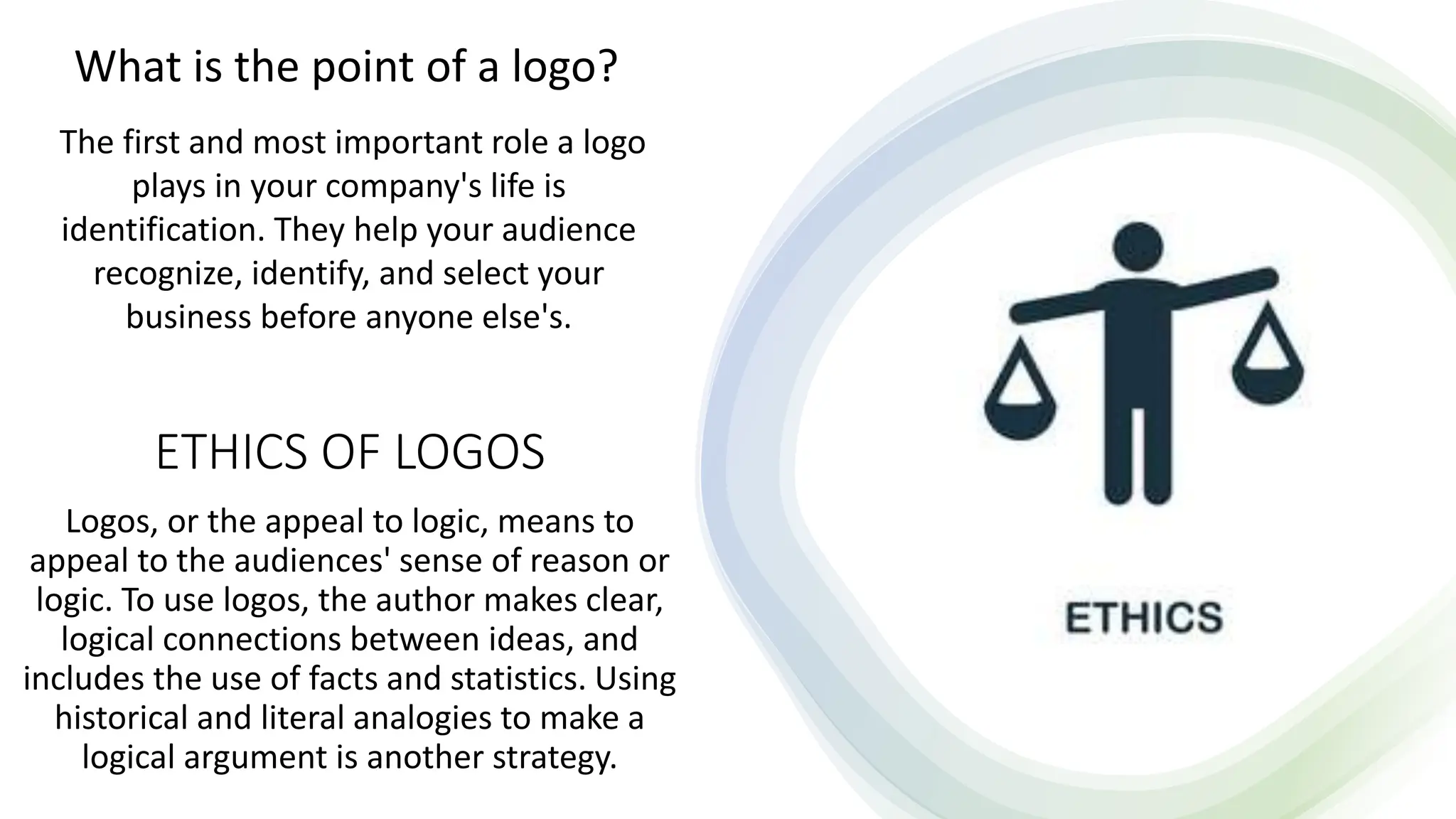 ETHICS OF LOGOS
Logos, or the appeal to logic, means to
appeal to the audiences' sense of reason or
logic. To use logos, the author makes clear,
logical connections between ideas, and
includes the use of facts and statistics. Using
historical and literal analogies to make a
logical argument is another strategy.
What is the point of a logo?
The first and most important role a logo
plays in your company's life is
identification. They help your audience
recognize, identify, and select your
business before anyone else's.
 