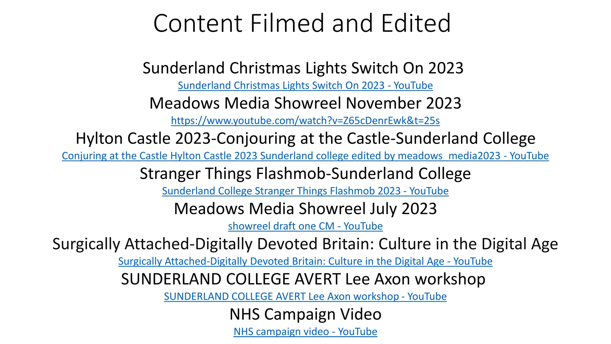 Content Filmed and Edited
Sunderland Christmas Lights Switch On 2023
Sunderland Christmas Lights Switch On 2023 - YouTube
Meadows Media Showreel November 2023
https://www.youtube.com/watch?v=Z65cDenrEwk&t=25s
Hylton Castle 2023-Conjouring at the Castle-Sunderland College
Conjuring at the Castle Hylton Castle 2023 Sunderland college edited by meadows_media2023 - YouTube
Stranger Things Flashmob-Sunderland College
Sunderland College Stranger Things Flashmob 2023 - YouTube
Meadows Media Showreel July 2023
showreel draft one CM - YouTube
Surgically Attached-Digitally Devoted Britain: Culture in the Digital Age
Surgically Attached-Digitally Devoted Britain: Culture in the Digital Age - YouTube
SUNDERLAND COLLEGE AVERT Lee Axon workshop
SUNDERLAND COLLEGE AVERT Lee Axon workshop - YouTube
NHS Campaign Video
NHS campaign video - YouTube
 