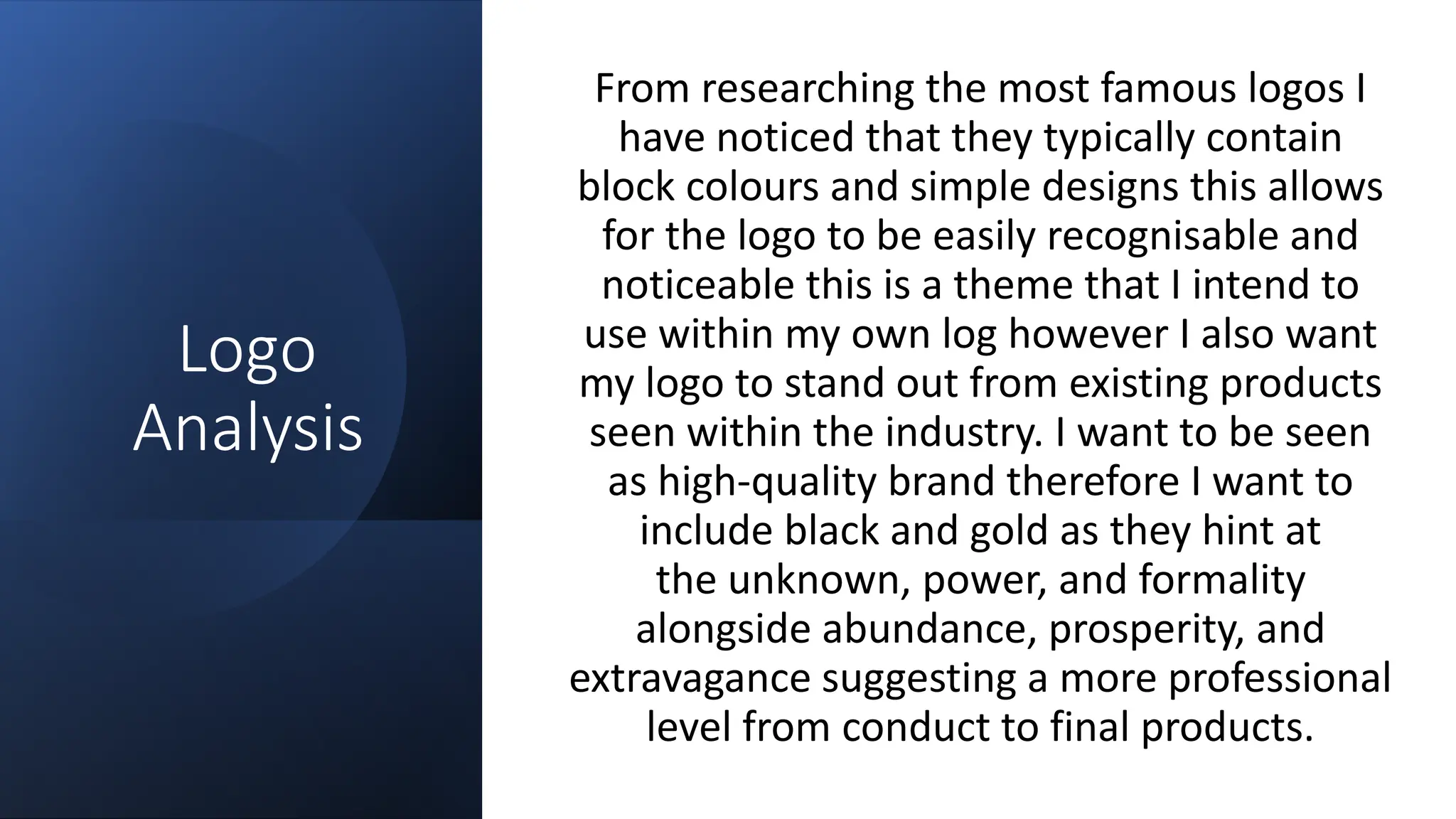 Logo
Analysis
From researching the most famous logos I
have noticed that they typically contain
block colours and simple designs this allows
for the logo to be easily recognisable and
noticeable this is a theme that I intend to
use within my own log however I also want
my logo to stand out from existing products
seen within the industry. I want to be seen
as high-quality brand therefore I want to
include black and gold as they hint at
the unknown, power, and formality
alongside abundance, prosperity, and
extravagance suggesting a more professional
level from conduct to final products.
 