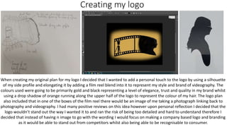 Creating my logo
When creating my original plan for my logo I decided that I wanted to add a personal touch to the logo by using a silhouette
of my side profile and elongating it by adding a film reel blend into it to represent my style and brand of videography. The
colours used were going to be primarily gold and black representing a level of elegance, trust and quality in my brand whilst
using a drop shadow of orange running along the upper half of the logo to represent the colour of my hair. The logo plan
also included that in one of the boxes of the film reel there would be an image of me taking a photograph linking back to
photography and videography. I had many positive reviews on this idea however upon personal reflection I decided that the
logo wouldn’t stand out the way I wanted it to and ran the risk of being too detailed and hard to understand therefore I
decided that instead of having n image to go with the wording I would focus on making a company based logo and branding
as it would be able to stand out from competitors whilst also being able to be recognisable to consumer.
 