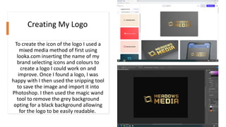 To create the icon of the logo I used a
mixed media method of first using
looka.com inserting the name of my
brand selecting icons and colours to
create a logo I could work on and
improve. Once I found a logo, I was
happy with I then used the snipping tool
to save the image and import it into
Photoshop. I then used the magic wand
tool to remove the grey background
opting for a black background allowing
for the logo to be easily readable.
Creating My Logo
 
