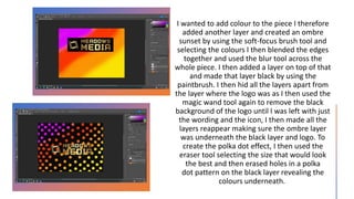 I wanted to add colour to the piece I therefore
added another layer and created an ombre
sunset by using the soft-focus brush tool and
selecting the colours I then blended the edges
together and used the blur tool across the
whole piece. I then added a layer on top of that
and made that layer black by using the
paintbrush. I then hid all the layers apart from
the layer where the logo was as I then used the
magic wand tool again to remove the black
background of the logo until I was left with just
the wording and the icon, I then made all the
layers reappear making sure the ombre layer
was underneath the black layer and logo. To
create the polka dot effect, I then used the
eraser tool selecting the size that would look
the best and then erased holes in a polka
dot pattern on the black layer revealing the
colours underneath.
 