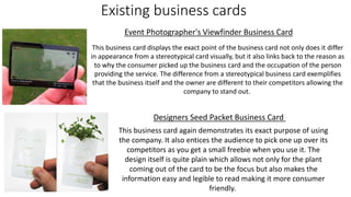 Existing business cards
Event Photographer's Viewfinder Business Card
Designers Seed Packet Business Card
This business card displays the exact point of the business card not only does it differ
in appearance from a stereotypical card visually, but it also links back to the reason as
to why the consumer picked up the business card and the occupation of the person
providing the service. The difference from a stereotypical business card exemplifies
that the business itself and the owner are different to their competitors allowing the
company to stand out.
This business card again demonstrates its exact purpose of using
the company. It also entices the audience to pick one up over its
competitors as you get a small freebie when you use it. The
design itself is quite plain which allows not only for the plant
coming out of the card to be the focus but also makes the
information easy and legible to read making it more consumer
friendly.
 