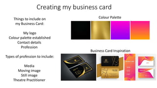Creating my business card
Things to include on
my Business Card:
My logo
Colour palette established
Contact details
Profession
Types of profession to include:
Media
Moving image
Still image
Theatre Practitioner
Colour Palette
Business Card Inspiration
 