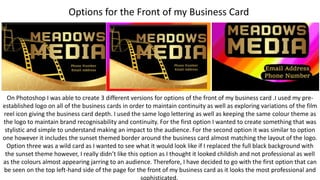 Options for the Front of my Business Card
On Photoshop I was able to create 3 different versions for options of the front of my business card .I used my pre-
established logo on all of the business cards in order to maintain continuity as well as exploring variations of the film
reel icon giving the business card depth. I used the same logo lettering as well as keeping the same colour theme as
the logo to maintain brand recognisability and continuity. For the first option I wanted to create something that was
stylistic and simple to understand making an impact to the audience. For the second option it was similar to option
one however it includes the sunset themed border around the business card almost matching the layout of the logo.
Option three was a wild card as I wanted to see what it would look like if I replaced the full black background with
the sunset theme however, I really didn’t like this option as I thought it looked childish and not professional as well
as the colours almost appearing jarring to an audience. Therefore, I have decided to go with the first option that can
be seen on the top left-hand side of the page for the front of my business card as it looks the most professional and
sophisticated.
 