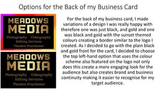 Options for the Back of my Business Card
For the back of my business card, I made
variations of a design I was really happy with
therefore one was just black, and gold and one
was black and gold with the sunset themed
colours creating a border similar to the logo I
created. As I decided to go with the plain black
and gold front for the card, I decided to choose
the top left-hand option that uses the colour
scheme also featured on the logo not only
does this create a more engaging look for the
audience but also creates brand and business
continuity making it easier to recognise for my
target audience.
 