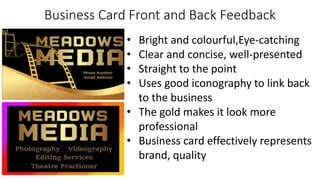 Business Card Front and Back Feedback
• Bright and colourful,Eye-catching
• Clear and concise, well-presented
• Straight to the point
• Uses good iconography to link back
to the business
• The gold makes it look more
professional
• Business card effectively represents
brand, quality
 