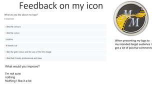 Feedback on my icon
What would you improve?
I'm not sure
nothing
Nothing I like it a lot
When presenting my logo to
my intended target audience I
got a lot of positive comments
 