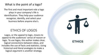 ETHICS OF LOGOS
Logos, or the appeal to logic, means to
appeal to the audiences' sense of reason or
logic. To use logos, the author makes clear,
logical connections between ideas, and
includes the use of facts and statistics. Using
historical and literal analogies to make a
logical argument is another strategy.
What is the point of a logo?
The first and most important role a logo
plays in your company's life is
identification. They help your audience
recognize, identify, and select your
business before anyone else's.
 