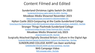 Content Filmed and Edited
Sunderland Christmas Lights Switch On 2023
Sunderland Christmas Lights Switch On 2023 - YouTube
Meadows Media Showreel November 2023
https://www.youtube.com/watch?v=Z65cDenrEwk&t=25s
Hylton Castle 2023-Conjouring at the Castle-Sunderland College
Conjuring at the Castle Hylton Castle 2023 Sunderland college edited by meadows_media2023 - YouTube
Stranger Things Flashmob-Sunderland College
Sunderland College Stranger Things Flashmob 2023 - YouTube
Meadows Media Showreel July 2023
showreel draft one CM - YouTube
Surgically Attached-Digitally Devoted Britain: Culture in the Digital Age
Surgically Attached-Digitally Devoted Britain: Culture in the Digital Age - YouTube
SUNDERLAND COLLEGE AVERT Lee Axon workshop
SUNDERLAND COLLEGE AVERT Lee Axon workshop - YouTube
NHS Campaign Video
NHS campaign video - YouTube
 