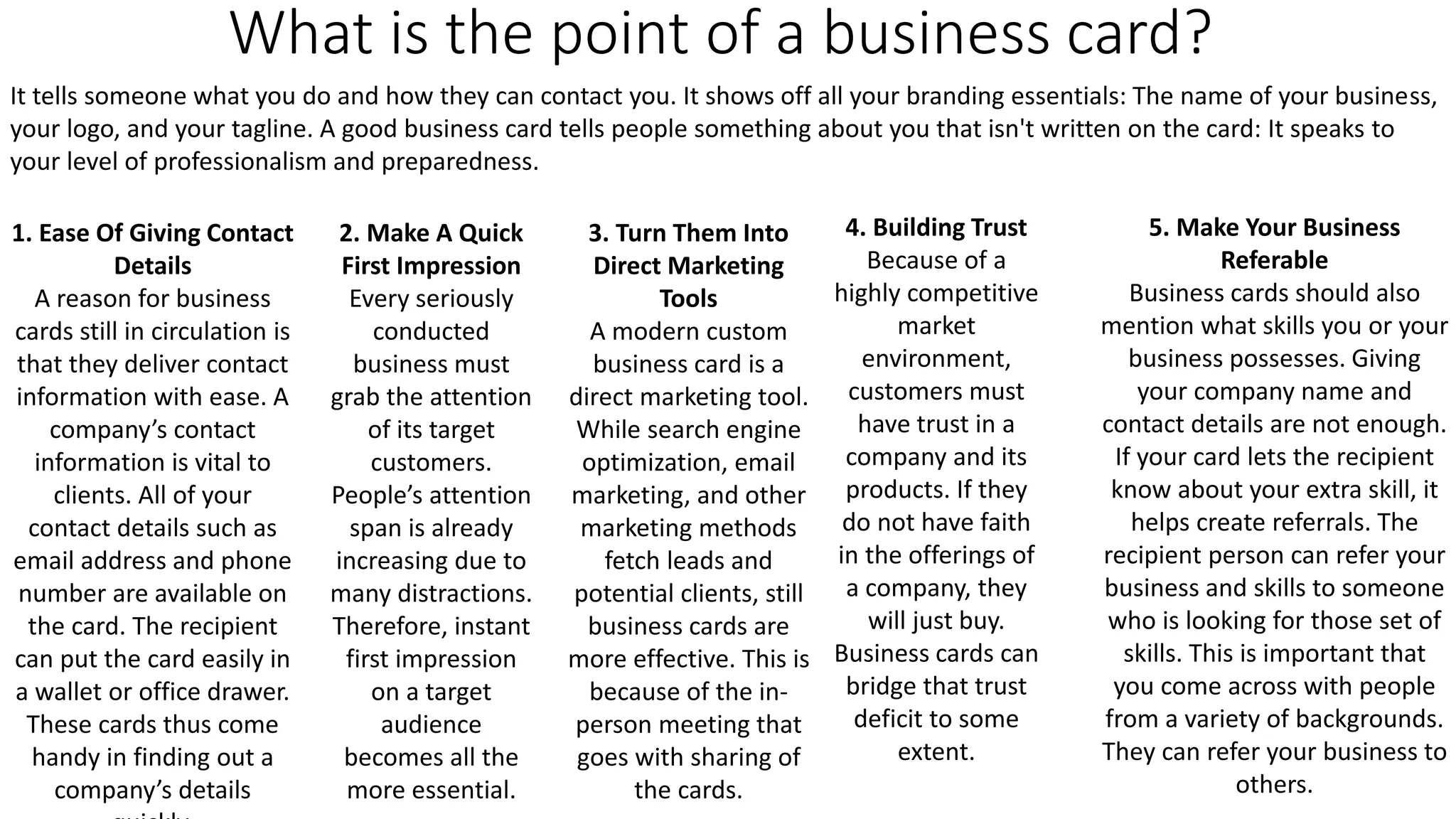 What is the point of a business card?
It tells someone what you do and how they can contact you. It shows off all your branding essentials: The name of your business,
your logo, and your tagline. A good business card tells people something about you that isn't written on the card: It speaks to
your level of professionalism and preparedness.
1. Ease Of Giving Contact
Details
A reason for business
cards still in circulation is
that they deliver contact
information with ease. A
company’s contact
information is vital to
clients. All of your
contact details such as
email address and phone
number are available on
the card. The recipient
can put the card easily in
a wallet or office drawer.
These cards thus come
handy in finding out a
company’s details
2. Make A Quick
First Impression
Every seriously
conducted
business must
grab the attention
of its target
customers.
People’s attention
span is already
increasing due to
many distractions.
Therefore, instant
first impression
on a target
audience
becomes all the
more essential.
3. Turn Them Into
Direct Marketing
Tools
A modern custom
business card is a
direct marketing tool.
While search engine
optimization, email
marketing, and other
marketing methods
fetch leads and
potential clients, still
business cards are
more effective. This is
because of the in-
person meeting that
goes with sharing of
the cards.
4. Building Trust
Because of a
highly competitive
market
environment,
customers must
have trust in a
company and its
products. If they
do not have faith
in the offerings of
a company, they
will just buy.
Business cards can
bridge that trust
deficit to some
extent.
5. Make Your Business
Referable
Business cards should also
mention what skills you or your
business possesses. Giving
your company name and
contact details are not enough.
If your card lets the recipient
know about your extra skill, it
helps create referrals. The
recipient person can refer your
business and skills to someone
who is looking for those set of
skills. This is important that
you come across with people
from a variety of backgrounds.
They can refer your business to
others.
 