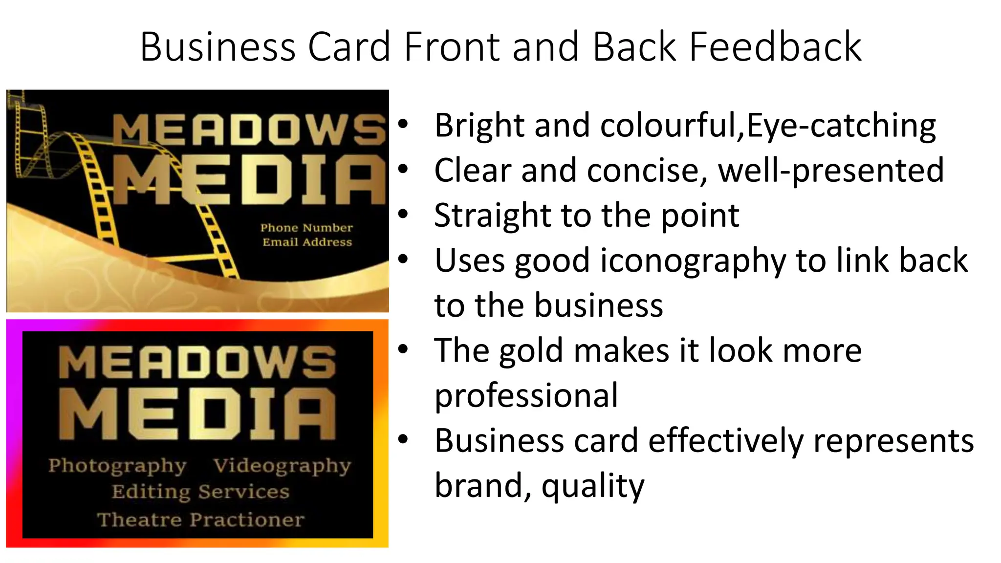 Business Card Front and Back Feedback
• Bright and colourful,Eye-catching
• Clear and concise, well-presented
• Straight to the point
• Uses good iconography to link back
to the business
• The gold makes it look more
professional
• Business card effectively represents
brand, quality
 