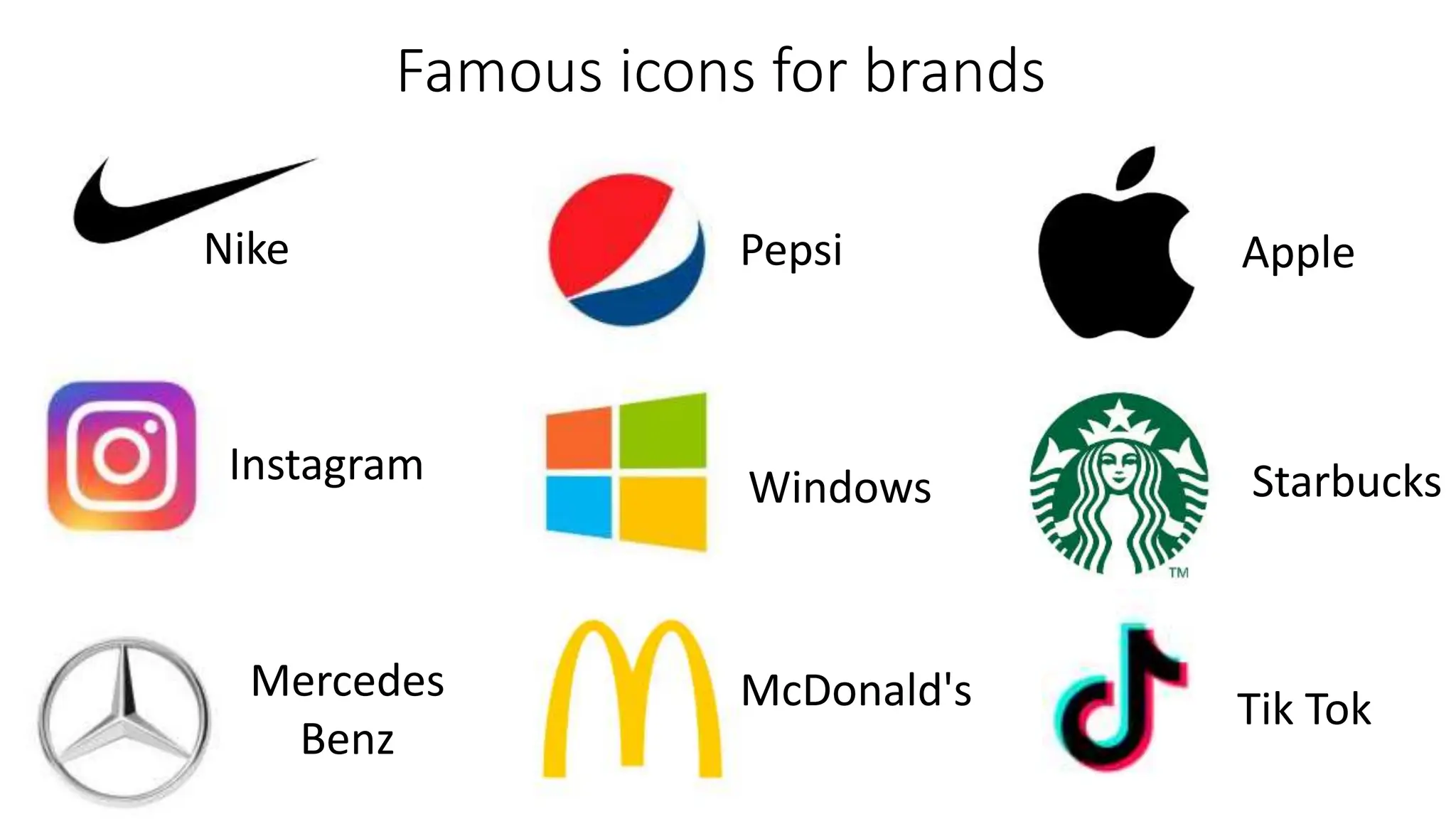 Famous icons for brands
Nike
Instagram
Mercedes
Benz
Pepsi
Windows
McDonald's
Apple
Starbucks
Tik Tok
 
