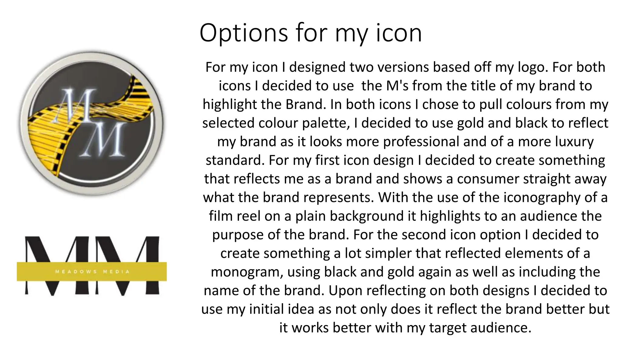 Options for my icon
For my icon I designed two versions based off my logo. For both
icons I decided to use the M's from the title of my brand to
highlight the Brand. In both icons I chose to pull colours from my
selected colour palette, I decided to use gold and black to reflect
my brand as it looks more professional and of a more luxury
standard. For my first icon design I decided to create something
that reflects me as a brand and shows a consumer straight away
what the brand represents. With the use of the iconography of a
film reel on a plain background it highlights to an audience the
purpose of the brand. For the second icon option I decided to
create something a lot simpler that reflected elements of a
monogram, using black and gold again as well as including the
name of the brand. Upon reflecting on both designs I decided to
use my initial idea as not only does it reflect the brand better but
it works better with my target audience.
 