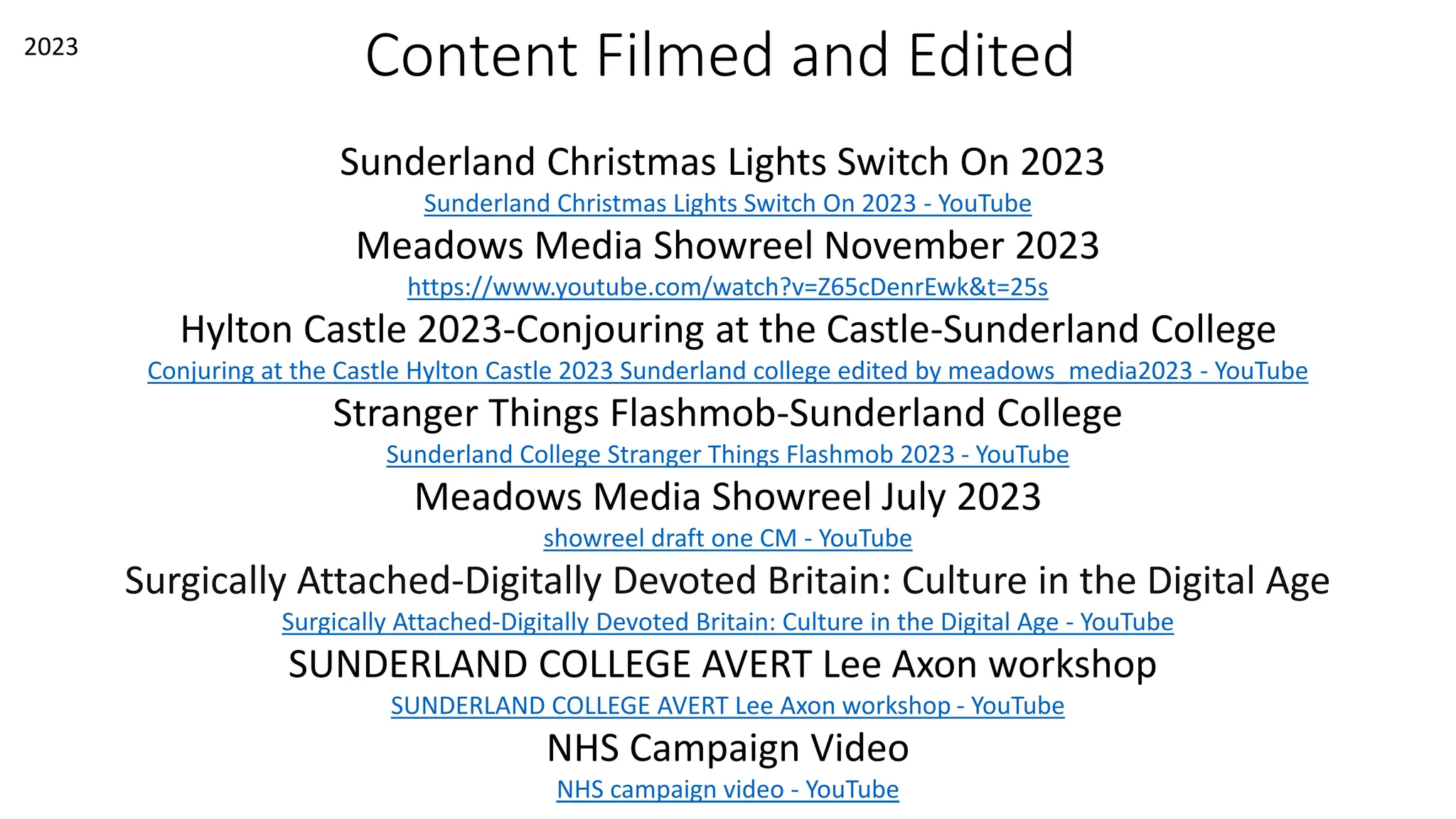 Content Filmed and Edited
Sunderland Christmas Lights Switch On 2023
Sunderland Christmas Lights Switch On 2023 - YouTube
Meadows Media Showreel November 2023
https://www.youtube.com/watch?v=Z65cDenrEwk&t=25s
Hylton Castle 2023-Conjouring at the Castle-Sunderland College
Conjuring at the Castle Hylton Castle 2023 Sunderland college edited by meadows_media2023 - YouTube
Stranger Things Flashmob-Sunderland College
Sunderland College Stranger Things Flashmob 2023 - YouTube
Meadows Media Showreel July 2023
showreel draft one CM - YouTube
Surgically Attached-Digitally Devoted Britain: Culture in the Digital Age
Surgically Attached-Digitally Devoted Britain: Culture in the Digital Age - YouTube
SUNDERLAND COLLEGE AVERT Lee Axon workshop
SUNDERLAND COLLEGE AVERT Lee Axon workshop - YouTube
NHS Campaign Video
NHS campaign video - YouTube
2023
 