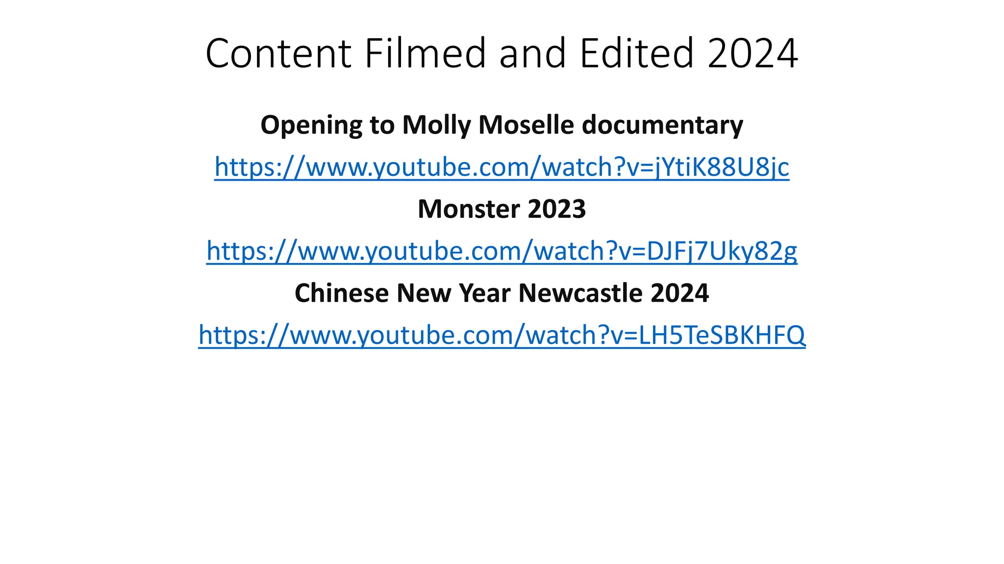 Content Filmed and Edited 2024
Opening to Molly Moselle documentary
https://www.youtube.com/watch?v=jYtiK88U8jc
Monster 2023
https://www.youtube.com/watch?v=DJFj7Uky82g
Chinese New Year Newcastle 2024
https://www.youtube.com/watch?v=LH5TeSBKHFQ
 