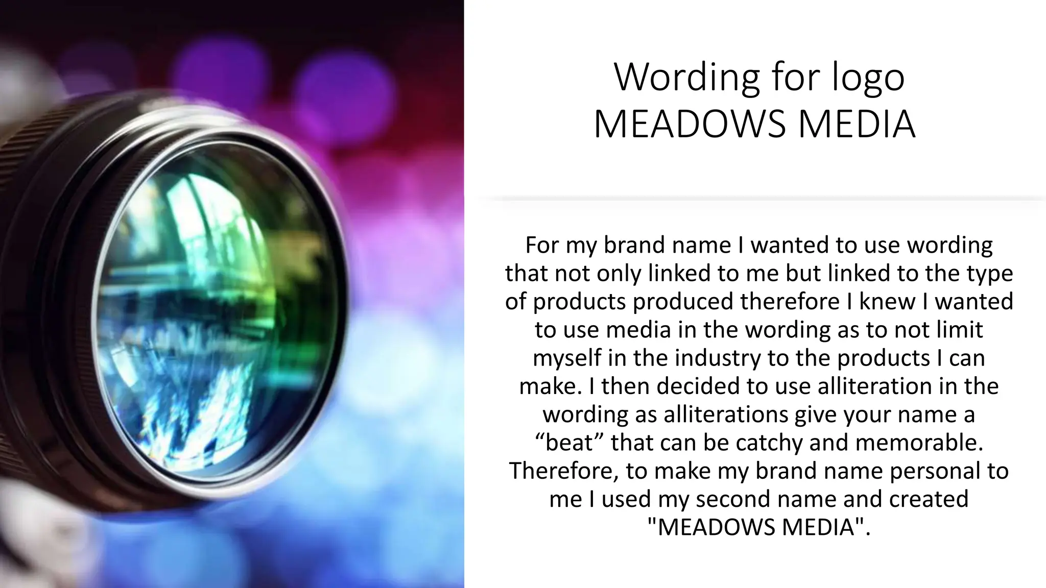 Wording for logo
MEADOWS MEDIA
For my brand name I wanted to use wording
that not only linked to me but linked to the type
of products produced therefore I knew I wanted
to use media in the wording as to not limit
myself in the industry to the products I can
make. I then decided to use alliteration in the
wording as alliterations give your name a
“beat” that can be catchy and memorable.
Therefore, to make my brand name personal to
me I used my second name and created
"MEADOWS MEDIA".
 