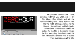 I have used the font that I have 
downloaded from DAFONT.com for my 
film title as I feel it fits in well with the 
narrative of my film. I have made it so it 
fits the width of my poster so its the 
biggest piece of text, highlighting its 
importance. I have also added the 
tagline for the film in the same title as 
the line promoting the directors of the 
film. This is in a smaller font to stop it 
from overpowering the title. 
 