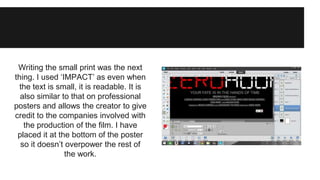 Writing the small print was the next 
thing. I used ‘IMPACT’ as even when 
the text is small, it is readable. It is 
also similar to that on professional 
posters and allows the creator to give 
credit to the companies involved with 
the production of the film. I have 
placed it at the bottom of the poster 
so it doesn’t overpower the rest of 
the work. 
 