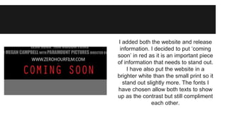 I added both the website and release 
information. I decided to put ‘coming 
soon’ in red as it is an important piece 
of information that needs to stand out. 
I have also put the website in a 
brighter white than the small print so it 
stand out slightly more. The fonts I 
have chosen allow both texts to show 
up as the contrast but still compliment 
each other. 
 