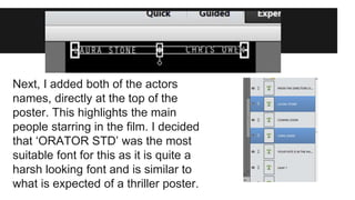 Next, I added both of the actors 
names, directly at the top of the 
poster. This highlights the main 
people starring in the film. I decided 
that ‘ORATOR STD’ was the most 
suitable font for this as it is quite a 
harsh looking font and is similar to 
what is expected of a thriller poster. 
 