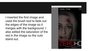 I inserted the first image and 
used the brush tool to fade out 
the edges of the image so it 
merges with the background. I 
also edited the saturation of the 
red in the image so the cuts 
stand out. 
 