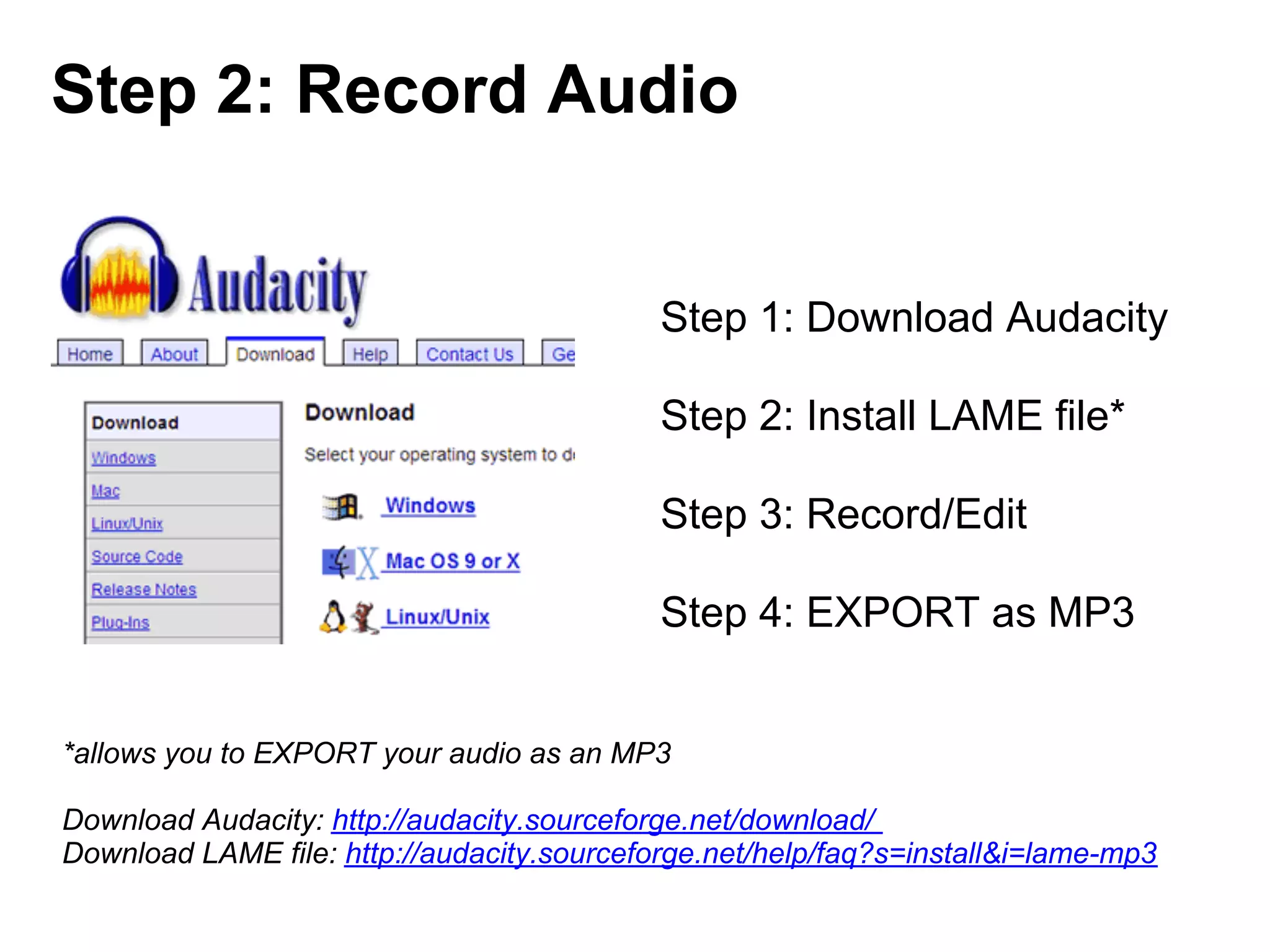 Step 2: Record Audio


                                            Step 1: Download Audacity

                                            Step 2: Install LAME file*

                                            Step 3: Record/Edit

                                            Step 4: EXPORT as MP3


*allows you to EXPORT your audio as an MP3

Download Audacity: http://audacity.sourceforge.net/download/
Download LAME file: http://audacity.sourceforge.net/help/faq?s=install&i=lame-mp3
 