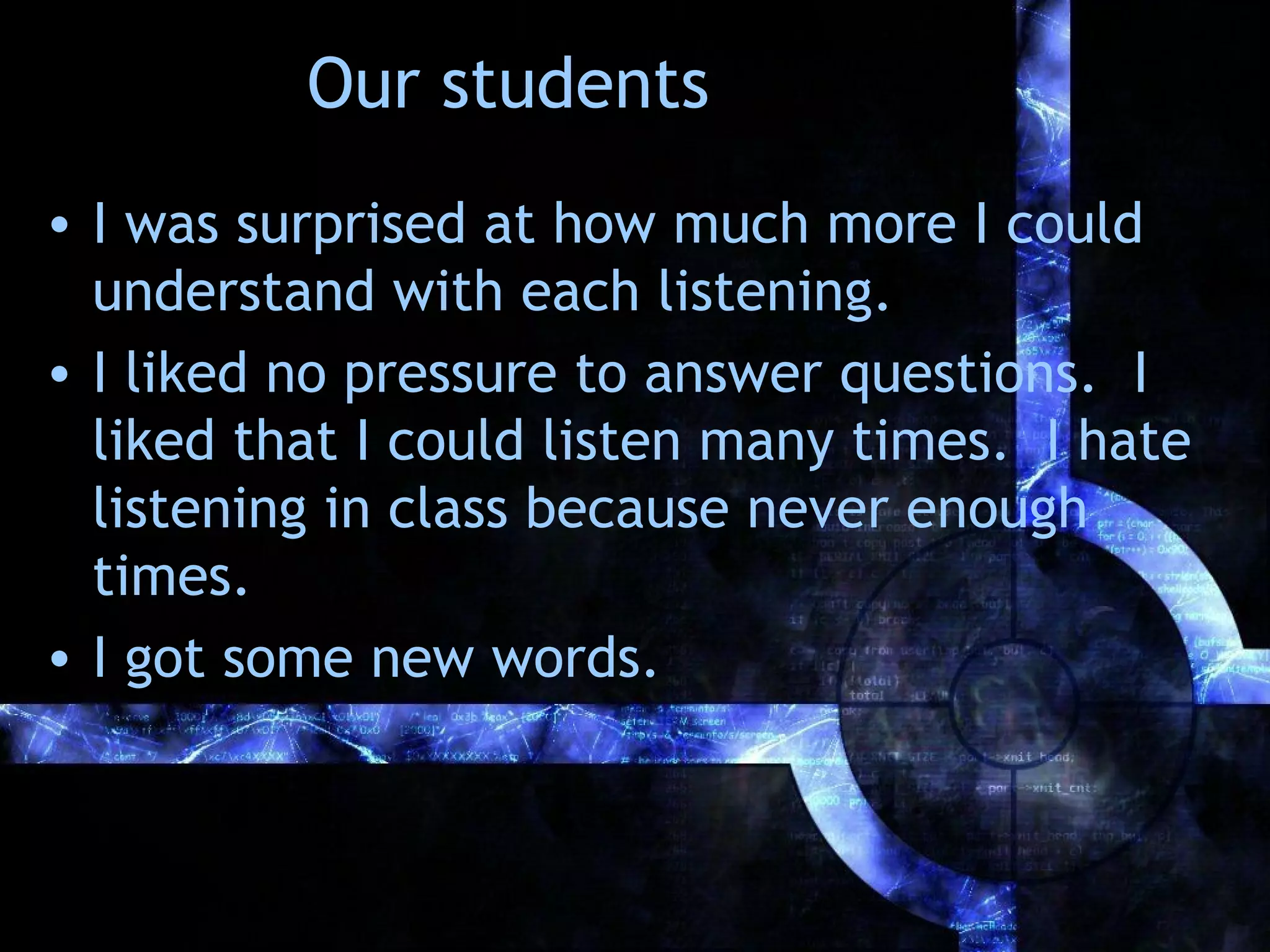 Our students
• I was surprised at how much more I could
  understand with each listening.
• I liked no pressure to answer questions. I
  liked that I could listen many times. I hate
  listening in class because never enough
  times.
• I got some new words.
 