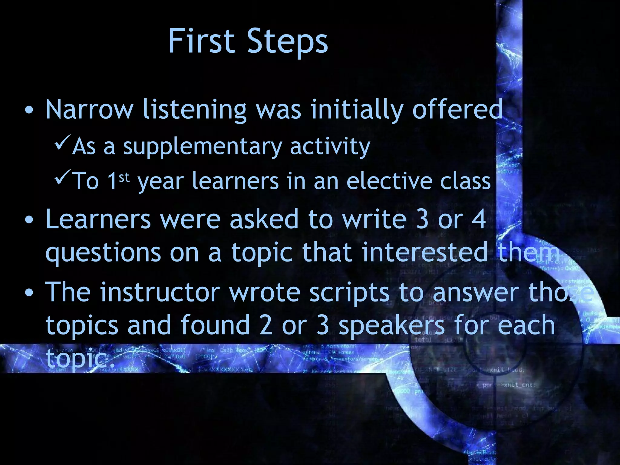 First Steps
• Narrow listening was initially offered
  As a supplementary activity
  To 1st year learners in an elective class
• Learners were asked to write 3 or 4
  questions on a topic that interested them.
• The instructor wrote scripts to answer those
  topics and found 2 or 3 speakers for each
  topic.
 