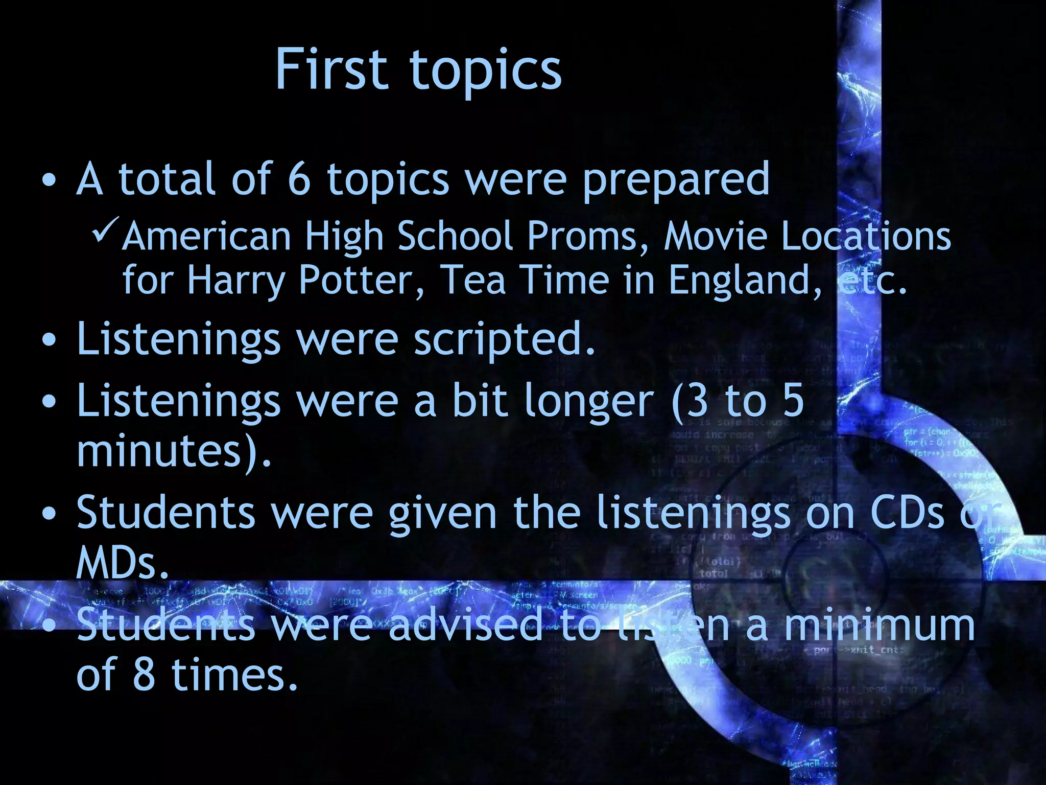 First topics
• A total of 6 topics were prepared
  American High School Proms, Movie Locations
   for Harry Potter, Tea Time in England, etc.
• Listenings were scripted.
• Listenings were a bit longer (3 to 5
  minutes).
• Students were given the listenings on CDs or
  MDs.
• Students were advised to listen a minimum
  of 8 times.
 